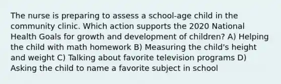 The nurse is preparing to assess a school-age child in the community clinic. Which action supports the 2020 National Health Goals for growth and development of children? A) Helping the child with math homework B) Measuring the child's height and weight C) Talking about favorite television programs D) Asking the child to name a favorite subject in school