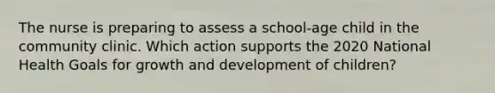 The nurse is preparing to assess a school-age child in the community clinic. Which action supports the 2020 National Health Goals for growth and development of children?