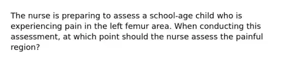 The nurse is preparing to assess a school-age child who is experiencing pain in the left femur area. When conducting this assessment, at which point should the nurse assess the painful region?