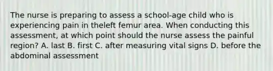 The nurse is preparing to assess a school-age child who is experiencing pain in theleft femur area. When conducting this assessment, at which point should the nurse assess the painful region? A. last B. first C. after measuring vital signs D. before the abdominal assessment