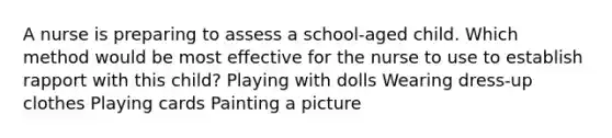 A nurse is preparing to assess a school-aged child. Which method would be most effective for the nurse to use to establish rapport with this child? Playing with dolls Wearing dress-up clothes Playing cards Painting a picture