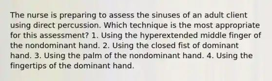 The nurse is preparing to assess the sinuses of an adult client using direct percussion. Which technique is the most appropriate for this assessment? 1. Using the hyperextended middle finger of the nondominant hand. 2. Using the closed fist of dominant hand. 3. Using the palm of the nondominant hand. 4. Using the fingertips of the dominant hand.