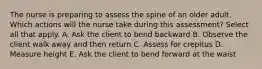 The nurse is preparing to assess the spine of an older adult. Which actions will the nurse take during this assessment? Select all that apply. A. Ask the client to bend backward B. Observe the client walk away and then return C. Assess for crepitus D. Measure height E. Ask the client to bend forward at the waist