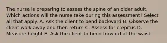 The nurse is preparing to assess the spine of an older adult. Which actions will the nurse take during this assessment? Select all that apply. A. Ask the client to bend backward B. Observe the client walk away and then return C. Assess for crepitus D. Measure height E. Ask the client to bend forward at the waist