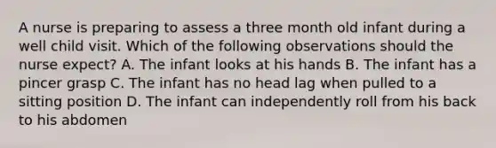 A nurse is preparing to assess a three month old infant during a well child visit. Which of the following observations should the nurse expect? A. The infant looks at his hands B. The infant has a pincer grasp C. The infant has no head lag when pulled to a sitting position D. The infant can independently roll from his back to his abdomen