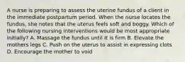 A nurse is preparing to assess the uterine fundus of a client in the immediate postpartum period. When the nurse locates the fundus, she notes that the uterus feels soft and boggy. Which of the following nursing interventions would be most appropriate initially? A. Massage the fundus until it is firm B. Elevate the mothers legs C. Push on the uterus to assist in expressing clots D. Encourage the mother to void