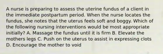 A nurse is preparing to assess the uterine fundus of a client in the immediate postpartum period. When the nurse locates the fundus, she notes that the uterus feels soft and boggy. Which of the following nursing interventions would be most appropriate initially? A. Massage the fundus until it is firm B. Elevate the mothers legs C. Push on the uterus to assist in expressing clots D. Encourage the mother to void