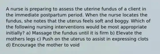 A nurse is preparing to assess the uterine fundus of a client in the immediate postpartum period. When the nurse locates the fundus, she notes that the uterus feels soft and boggy. Which of the following nursing interventions would be most appropriate initially? a) Massage the fundus until it is firm b) Elevate the mothers legs c) Push on the uterus to assist in expressing clots d) Encourage the mother to void