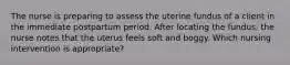 The nurse is preparing to assess the uterine fundus of a client in the immediate postpartum period. After locating the fundus, the nurse notes that the uterus feels soft and boggy. Which nursing intervention is appropriate?