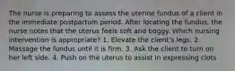 The nurse is preparing to assess the uterine fundus of a client in the immediate postpartum period. After locating the fundus, the nurse notes that the uterus feels soft and boggy. Which nursing intervention is appropriate? 1. Elevate the client's legs. 2. Massage the fundus until it is firm. 3. Ask the client to turn on her left side. 4. Push on the uterus to assist in expressing clots