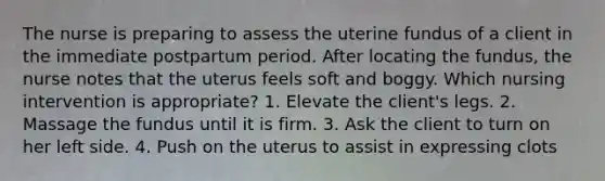 The nurse is preparing to assess the uterine fundus of a client in the immediate postpartum period. After locating the fundus, the nurse notes that the uterus feels soft and boggy. Which nursing intervention is appropriate? 1. Elevate the client's legs. 2. Massage the fundus until it is firm. 3. Ask the client to turn on her left side. 4. Push on the uterus to assist in expressing clots