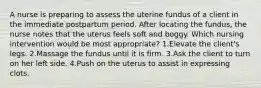 A nurse is preparing to assess the uterine fundus of a client in the immediate postpartum period. After locating the fundus, the nurse notes that the uterus feels soft and boggy. Which nursing intervention would be most appropriate? 1.Elevate the client's legs. 2.Massage the fundus until it is firm. 3.Ask the client to turn on her left side. 4.Push on the uterus to assist in expressing clots.