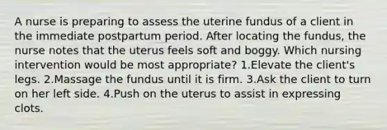 A nurse is preparing to assess the uterine fundus of a client in the immediate postpartum period. After locating the fundus, the nurse notes that the uterus feels soft and boggy. Which nursing intervention would be most appropriate? 1.Elevate the client's legs. 2.Massage the fundus until it is firm. 3.Ask the client to turn on her left side. 4.Push on the uterus to assist in expressing clots.