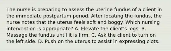 The nurse is preparing to assess the uterine fundus of a client in the immediate postpartum period. After locating the fundus, the nurse notes that the uterus feels soft and boggy. Which nursing intervention is appropriate? A. Elevate the client's legs. B. Massage the fundus until it is firm. C. Ask the client to turn on the left side. D. Push on the uterus to assist in expressing clots.