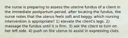 the nurse is preparing to assess the uterine fundus of a client in the immediate postpartum period. after locating the fundus, the nurse notes that the uterus feels soft and boggy. which nursing intervention is appropriate? 1) elevate the client's legs. 2) massage the fundus until it is firm. 3) ask the client to turn on her left side. 4) push on the uterus to assist in expressing clots.