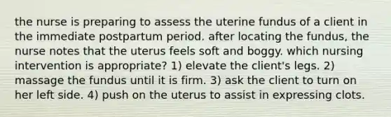 the nurse is preparing to assess the uterine fundus of a client in the immediate postpartum period. after locating the fundus, the nurse notes that the uterus feels soft and boggy. which nursing intervention is appropriate? 1) elevate the client's legs. 2) massage the fundus until it is firm. 3) ask the client to turn on her left side. 4) push on the uterus to assist in expressing clots.