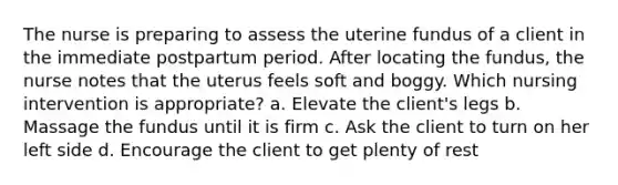 The nurse is preparing to assess the uterine fundus of a client in the immediate postpartum period. After locating the fundus, the nurse notes that the uterus feels soft and boggy. Which nursing intervention is appropriate? a. Elevate the client's legs b. Massage the fundus until it is firm c. Ask the client to turn on her left side d. Encourage the client to get plenty of rest