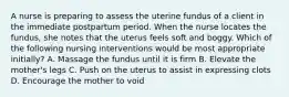 A nurse is preparing to assess the uterine fundus of a client in the immediate postpartum period. When the nurse locates the fundus, she notes that the uterus feels soft and boggy. Which of the following nursing interventions would be most appropriate initially? A. Massage the fundus until it is firm B. Elevate the mother's legs C. Push on the uterus to assist in expressing clots D. Encourage the mother to void