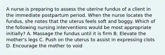 A nurse is preparing to assess the uterine fundus of a client in the immediate postpartum period. When the nurse locates the fundus, she notes that the uterus feels soft and boggy. Which of the following nursing interventions would be most appropriate initially? A. Massage the fundus until it is firm B. Elevate the mother's legs C. Push on the uterus to assist in expressing clots D. Encourage the mother to void