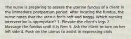 The nurse is preparing to assess the uterine fundus of a client in the immediate postpartum period. After locating the fundus, the nurse notes that the uterus feels soft and boggy. Which nursing intervention is appropriate? 1. Elevate the client's legs 2. Massage the fundus until it is firm 3. Ask the client to turn on her left side 4. Push on the uterus to assist in expressing clots