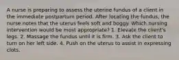 A nurse is preparing to assess the uterine fundus of a client in the immediate postpartum period. After locating the fundus, the nurse notes that the uterus feels soft and boggy. Which nursing intervention would be most appropriate? 1. Elevate the client's legs. 2. Massage the fundus until it is firm. 3. Ask the client to turn on her left side. 4. Push on the uterus to assist in expressing clots.