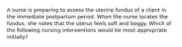 A nurse is preparing to assess the uterine fundus of a client in the immediate postpartum period. When the nurse locates the fundus, she notes that the uterus feels soft and boggy. Which of the following nursing interventions would be most appropriate initially?