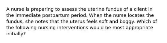 A nurse is preparing to assess the uterine fundus of a client in the immediate postpartum period. When the nurse locates the fundus, she notes that the uterus feels soft and boggy. Which of the following nursing interventions would be most appropriate initially?