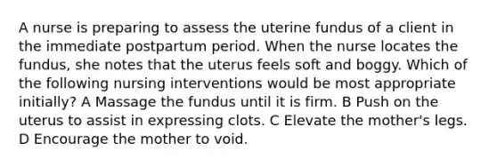 A nurse is preparing to assess the uterine fundus of a client in the immediate postpartum period. When the nurse locates the fundus, she notes that the uterus feels soft and boggy. Which of the following nursing interventions would be most appropriate initially? A Massage the fundus until it is firm. B Push on the uterus to assist in expressing clots. C Elevate the mother's legs. D Encourage the mother to void.