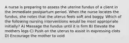 A nurse is preparing to assess the uterine fundus of a client in the immediate postpartum period. When the nurse locates the fundus, she notes that the uterus feels soft and boggy. Which of the following nursing interventions would be most appropriate initially? A) Massage the fundus until it is firm B) Elevate the mothers legs C) Push on the uterus to assist in expressing clots D) Encourage the mother to void