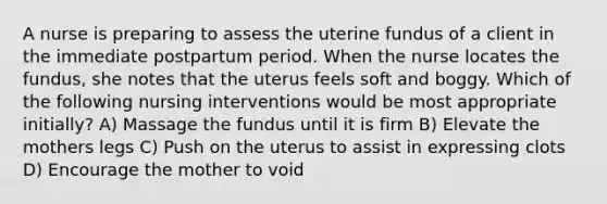 A nurse is preparing to assess the uterine fundus of a client in the immediate postpartum period. When the nurse locates the fundus, she notes that the uterus feels soft and boggy. Which of the following nursing interventions would be most appropriate initially? A) Massage the fundus until it is firm B) Elevate the mothers legs C) Push on the uterus to assist in expressing clots D) Encourage the mother to void