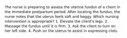 The nurse is preparing to assess the uterine fundus of a client in the immediate postpartum period. After locating the fundus, the nurse notes that the uterus feels soft and boggy. Which nursing intervention is appropriate? 1. Elevate the client's legs. 2. Massage the fundus until it is firm. 3. Ask the client to turn on her left side. 4. Push on the uterus to assist in expressing clots.