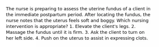 The nurse is preparing to assess the uterine fundus of a client in the immediate postpartum period. After locating the fundus, the nurse notes that the uterus feels soft and boggy. Which nursing intervention is appropriate? 1. Elevate the client's legs. 2. Massage the fundus until it is firm. 3. Ask the client to turn on her left side. 4. Push on the uterus to assist in expressing clots.