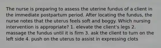 The nurse is preparing to assess the uterine fundus of a client in the immediate postpartum period. After locating the fundus, the nurse notes that the uterus feels soft and boggy. Which nursing intervention is appropriate? 1. elevate the client's legs 2. massage the fundus until it is firm 3. ask the client to turn on the left side 4. push on the uterus to assist in expressing clots