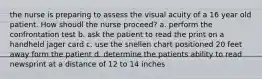 the nurse is preparing to assess the visual acuity of a 16 year old patient. How shoudl the nurse proceed? a. perform the confrontation test b. ask the patient to read the print on a handheld jager card c. use the snellen chart positioned 20 feet away form the patient d. determine the patients ability to read newsprint at a distance of 12 to 14 inches