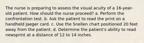 The nurse is preparing to assess the visual acuity of a 16-year-old patient. How should the nurse proceed? a. Perform the confrontation test. b. Ask the patient to read the print on a handheld Jaeger card. c. Use the Snellen chart positioned 20 feet away from the patient. d. Determine the patient's ability to read newsprint at a distance of 12 to 14 inches.