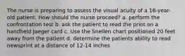 The nurse is preparing to assess the visual acuity of a 16-year-old patient. How should the nurse proceed? a. perform the confrontation test b. ask the patient to read the print on a handheld Jaeger card c. Use the Snellen chart positioned 20 feet away from the patient d. determine the patients ability to read newsprint at a distance of 12-14 inches