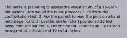 The nurse is preparing to assess the visual acuity of a 16-year-old patient. How would the nurse proceed? 1. Perform the confrontation test. 2. Ask the patient to read the print on a hand-held Jaeger card. 3. Use the Snellen chart positioned 20 feet away from the patient. 4. Determine the patient's ability to read newsprint at a distance of 12 to 14 inches.