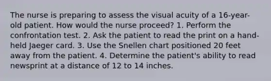 The nurse is preparing to assess the visual acuity of a 16-year-old patient. How would the nurse proceed? 1. Perform the confrontation test. 2. Ask the patient to read the print on a hand-held Jaeger card. 3. Use the Snellen chart positioned 20 feet away from the patient. 4. Determine the patient's ability to read newsprint at a distance of 12 to 14 inches.