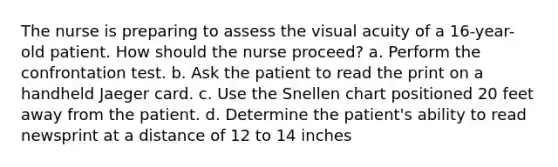 The nurse is preparing to assess the visual acuity of a 16-year-old patient. How should the nurse proceed? a. Perform the confrontation test. b. Ask the patient to read the print on a handheld Jaeger card. c. Use the Snellen chart positioned 20 feet away from the patient. d. Determine the patient's ability to read newsprint at a distance of 12 to 14 inches