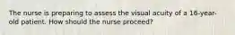 The nurse is preparing to assess the visual acuity of a 16-year-old patient. How should the nurse proceed?