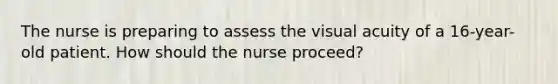 The nurse is preparing to assess the visual acuity of a 16-year-old patient. How should the nurse proceed?