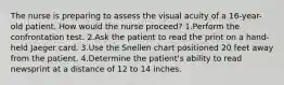 The nurse is preparing to assess the visual acuity of a 16-year-old patient. How would the nurse proceed? 1.Perform the confrontation test. 2.Ask the patient to read the print on a hand-held Jaeger card. 3.Use the Snellen chart positioned 20 feet away from the patient. 4.Determine the patient's ability to read newsprint at a distance of 12 to 14 inches.