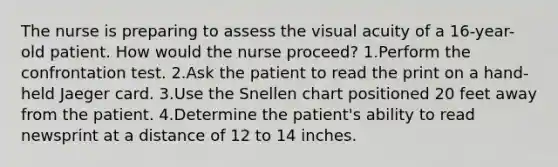 The nurse is preparing to assess the visual acuity of a 16-year-old patient. How would the nurse proceed? 1.Perform the confrontation test. 2.Ask the patient to read the print on a hand-held Jaeger card. 3.Use the Snellen chart positioned 20 feet away from the patient. 4.Determine the patient's ability to read newsprint at a distance of 12 to 14 inches.