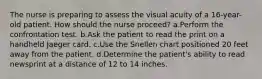 The nurse is preparing to assess the visual acuity of a 16-year-old patient. How should the nurse proceed? a.Perform the confrontation test. b.Ask the patient to read the print on a handheld Jaeger card. c.Use the Snellen chart positioned 20 feet away from the patient. d.Determine the patient's ability to read newsprint at a distance of 12 to 14 inches.