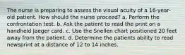 The nurse is preparing to assess the visual acuity of a 16-year-old patient. How should the nurse proceed? a. Perform the confrontation test. b. Ask the patient to read the print on a handheld Jaeger card. c. Use the Snellen chart positioned 20 feet away from the patient. d. Determine the patients ability to read newsprint at a distance of 12 to 14 inches.