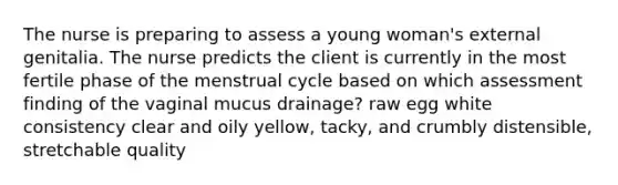 The nurse is preparing to assess a young woman's external genitalia. The nurse predicts the client is currently in the most fertile phase of the menstrual cycle based on which assessment finding of the vaginal mucus drainage? raw egg white consistency clear and oily yellow, tacky, and crumbly distensible, stretchable quality