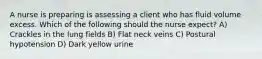 A nurse is preparing is assessing a client who has fluid volume excess. Which of the following should the nurse expect? A) Crackles in the lung fields B) Flat neck veins C) Postural hypotension D) Dark yellow urine