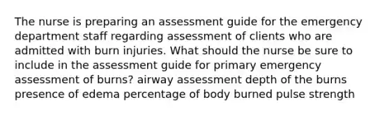 The nurse is preparing an assessment guide for the emergency department staff regarding assessment of clients who are admitted with burn injuries. What should the nurse be sure to include in the assessment guide for primary emergency assessment of burns? airway assessment depth of the burns presence of edema percentage of body burned pulse strength