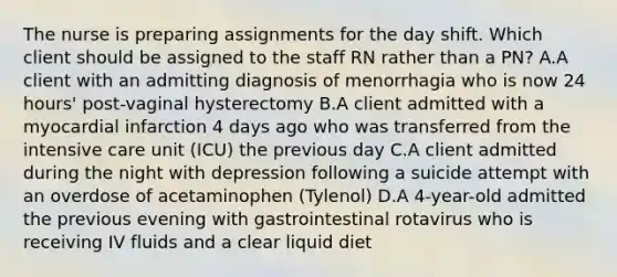 The nurse is preparing assignments for the day shift. Which client should be assigned to the staff RN rather than a PN? A.A client with an admitting diagnosis of menorrhagia who is now 24 hours' post-vaginal hysterectomy B.A client admitted with a myocardial infarction 4 days ago who was transferred from the intensive care unit (ICU) the previous day C.A client admitted during the night with depression following a suicide attempt with an overdose of acetaminophen (Tylenol) D.A 4-year-old admitted the previous evening with gastrointestinal rotavirus who is receiving IV fluids and a clear liquid diet