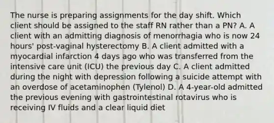 The nurse is preparing assignments for the day shift. Which client should be assigned to the staff RN rather than a PN? A. A client with an admitting diagnosis of menorrhagia who is now 24 hours' post-vaginal hysterectomy B. A client admitted with a myocardial infarction 4 days ago who was transferred from the intensive care unit (ICU) the previous day C. A client admitted during the night with depression following a suicide attempt with an overdose of acetaminophen (Tylenol) D. A 4-year-old admitted the previous evening with gastrointestinal rotavirus who is receiving IV fluids and a clear liquid diet